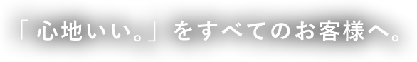 「心地いい。」をすべてのお客様へ。